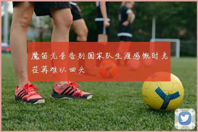 魔笛无奈告别国家队生涯感慨时光荏苒难以回头