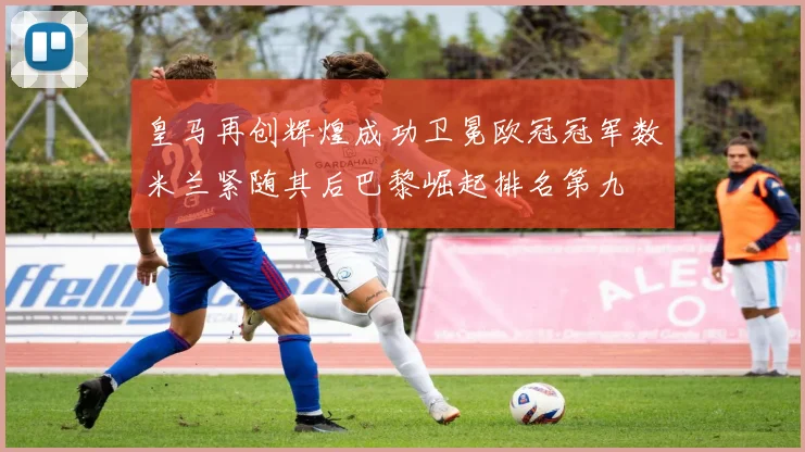 皇马再创辉煌成功卫冕欧冠冠军数米兰紧随其后巴黎崛起排名第九