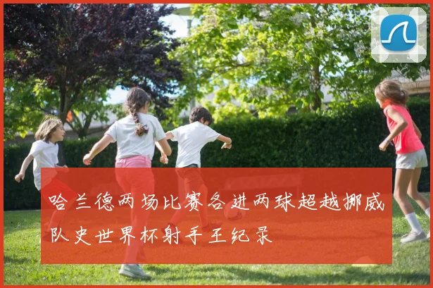 哈兰德两场比赛各进两球超越挪威队史世界杯射手王纪录