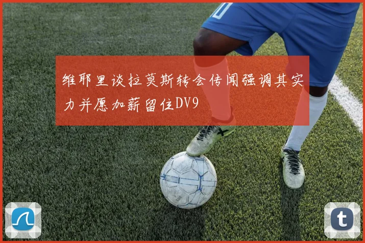 维耶里谈拉莫斯转会传闻强调其实力并愿加薪留住DV9