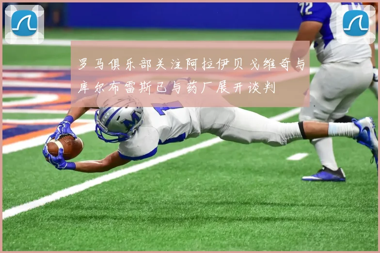 罗马俱乐部关注阿拉伊贝戈维奇与库尔布雷斯已与药厂展开谈判