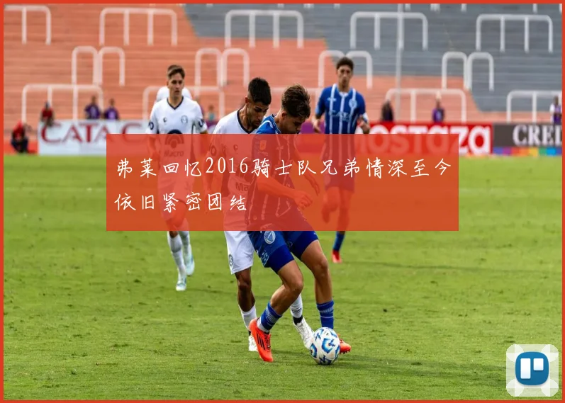 弗莱回忆2016骑士队兄弟情深至今依旧紧密团结
