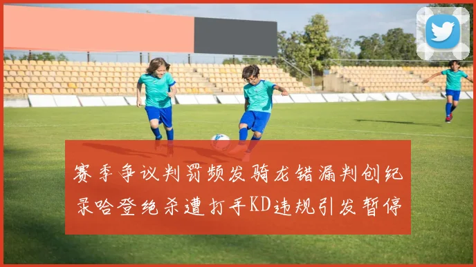 赛季争议判罚频发骑龙错漏判创纪录哈登绝杀遭打手KD违规引发暂停风波