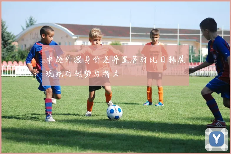 中超外援身价差异显著对比日韩展现绝对优势与潜力