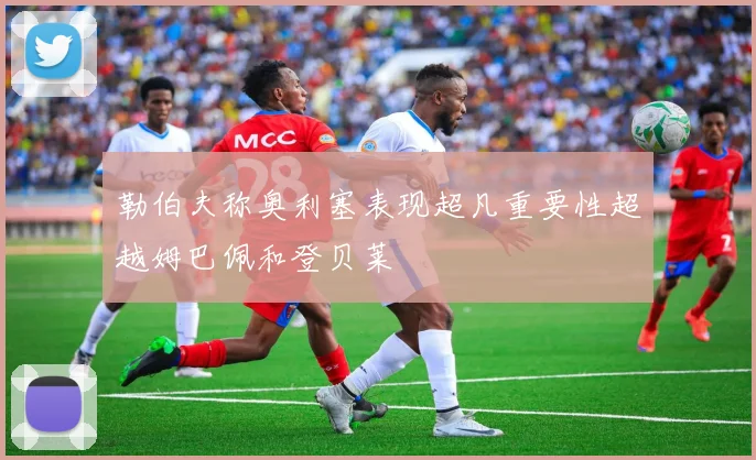 勒伯夫称奥利塞表现超凡重要性超越姆巴佩和登贝莱