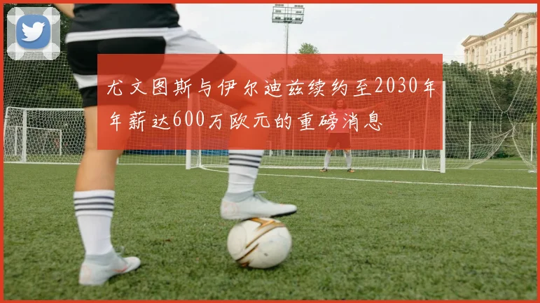 尤文图斯与伊尔迪兹续约至2030年年薪达600万欧元的重磅消息