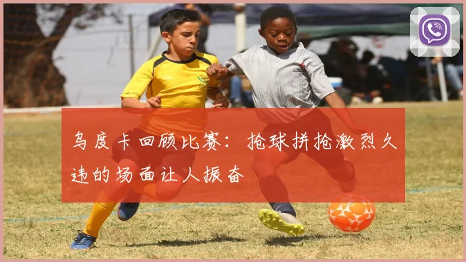 乌度卡回顾比赛：抢球拼抢激烈久违的场面让人振奋