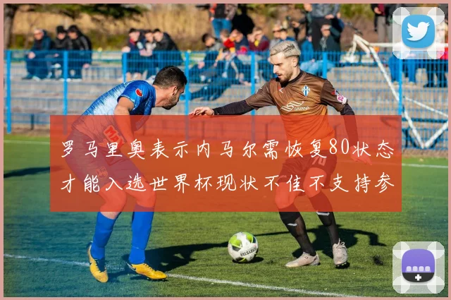 罗马里奥表示内马尔需恢复80状态才能入选世界杯现状不佳不支持参赛