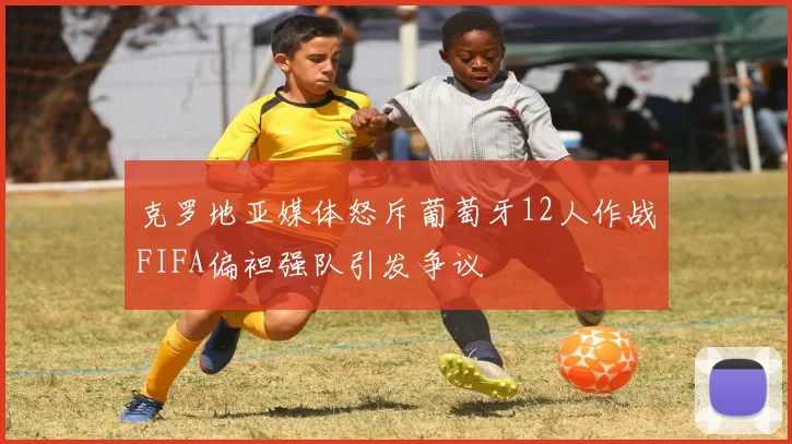 克罗地亚媒体怒斥葡萄牙12人作战FIFA偏袒强队引发争议