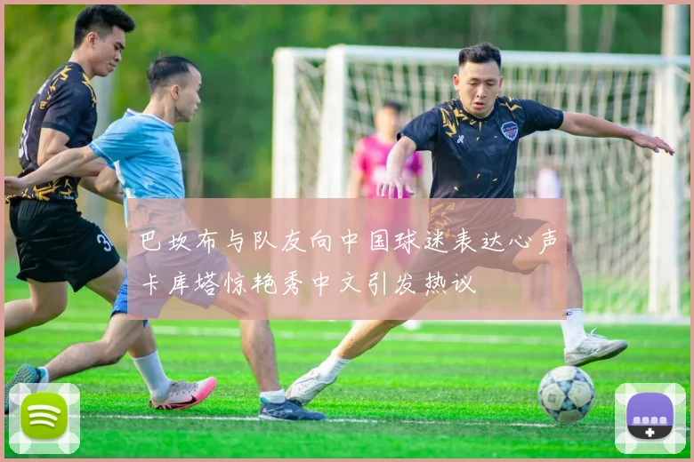 巴坎布与队友向中国球迷表达心声卡库塔惊艳秀中文引发热议