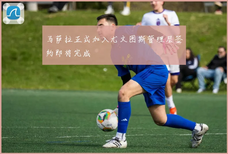 马萨拉正式加入尤文图斯管理层签约即将完成