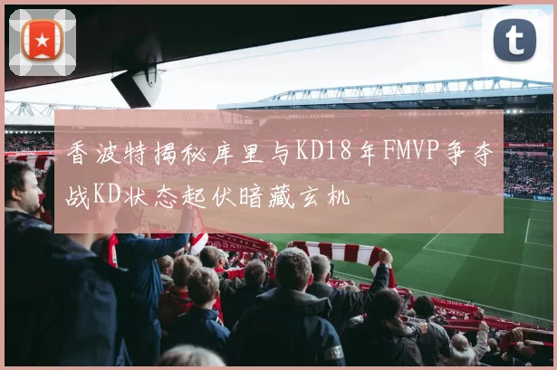 香波特揭秘库里与KD18年FMVP争夺战KD状态起伏暗藏玄机