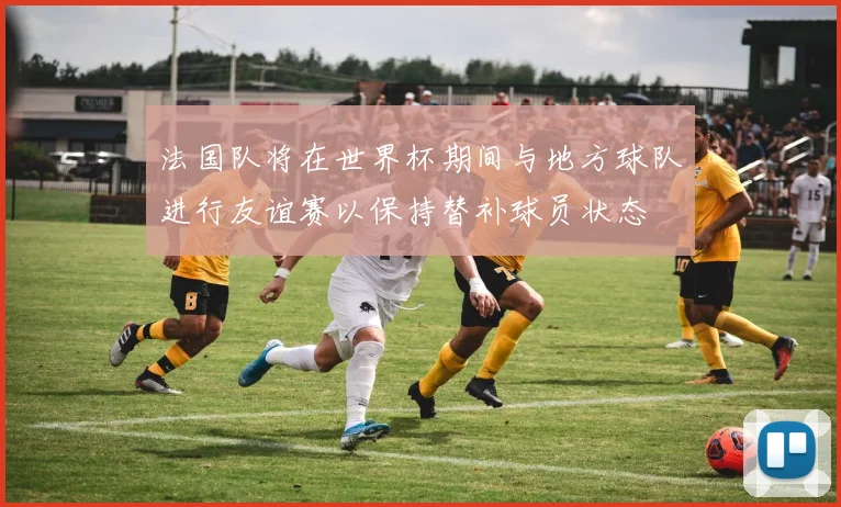 法国队将在世界杯期间与地方球队进行友谊赛以保持替补球员状态