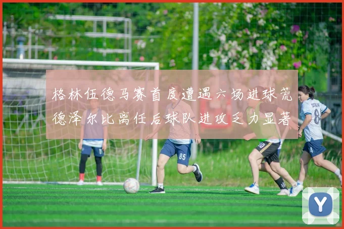 格林伍德马赛首度遭遇六场进球荒德泽尔比离任后球队进攻乏力显著
