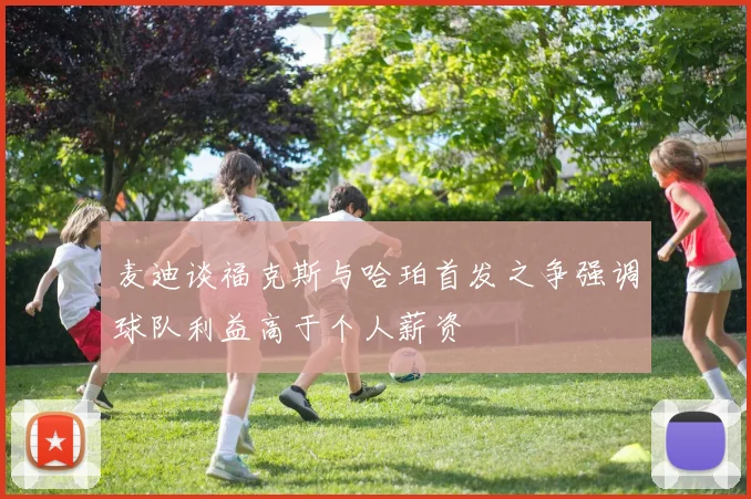 麦迪谈福克斯与哈珀首发之争强调球队利益高于个人薪资