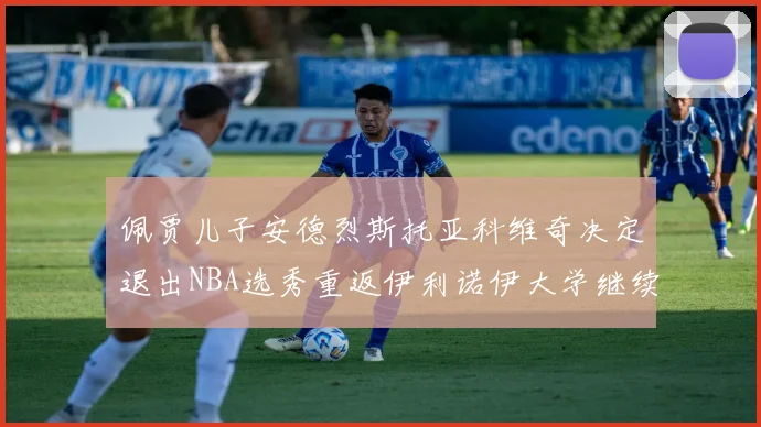 佩贾儿子安德烈斯托亚科维奇决定退出NBA选秀重返伊利诺伊大学继续学业