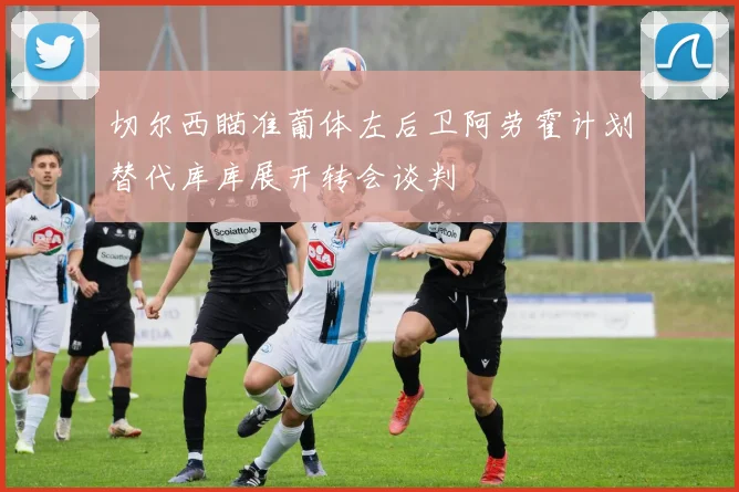 切尔西瞄准葡体左后卫阿劳霍计划替代库库展开转会谈判