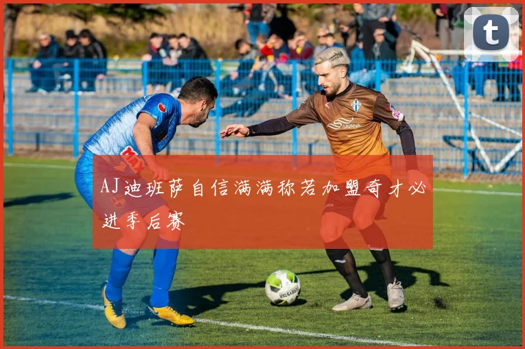 AJ迪班萨自信满满称若加盟奇才必进季后赛