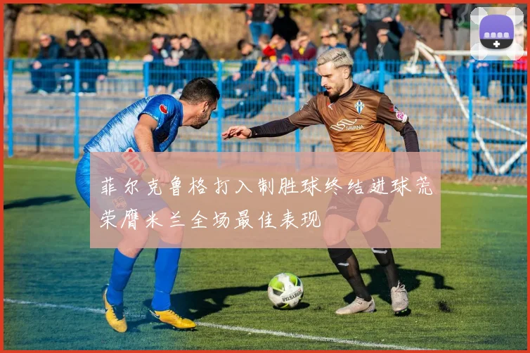 菲尔克鲁格打入制胜球终结进球荒荣膺米兰全场最佳表现