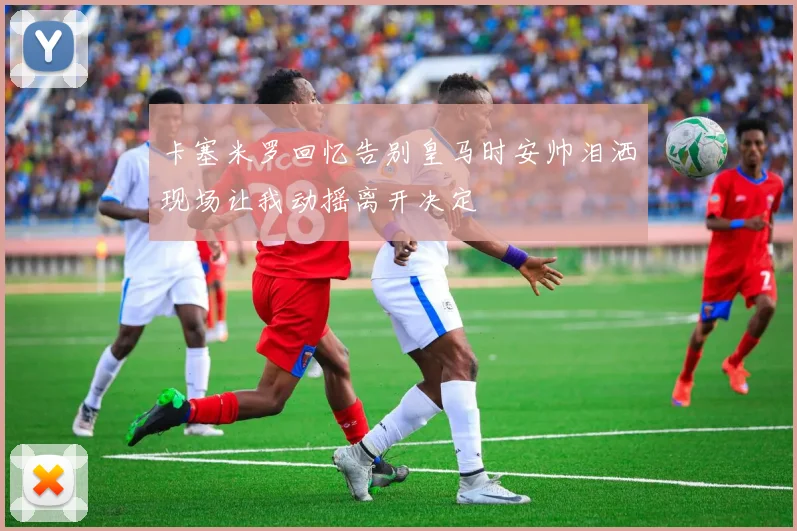 卡塞米罗回忆告别皇马时安帅泪洒现场让我动摇离开决定