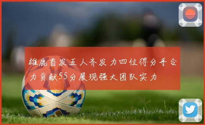雄鹿首发五人齐发力四位得分手合力贡献55分展现强大团队实力