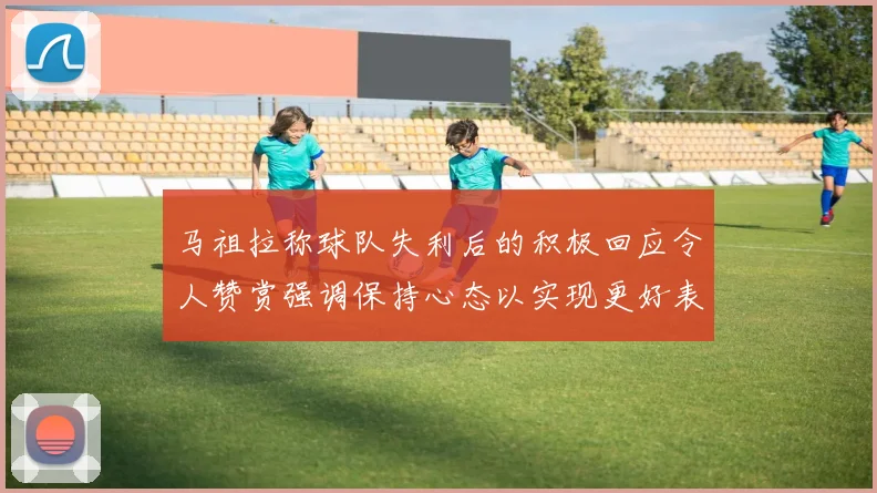 马祖拉称球队失利后的积极回应令人赞赏强调保持心态以实现更好表现