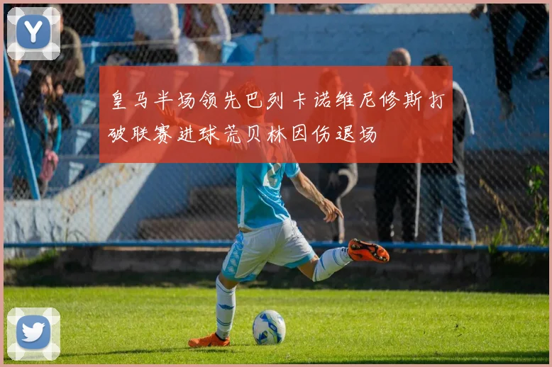 皇马半场领先巴列卡诺维尼修斯打破联赛进球荒贝林因伤退场
