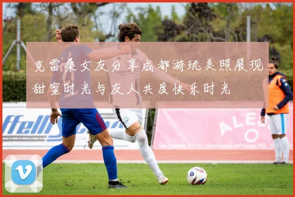 克雷桑女友分享成都游玩美照展现甜蜜时光与友人共度快乐时光