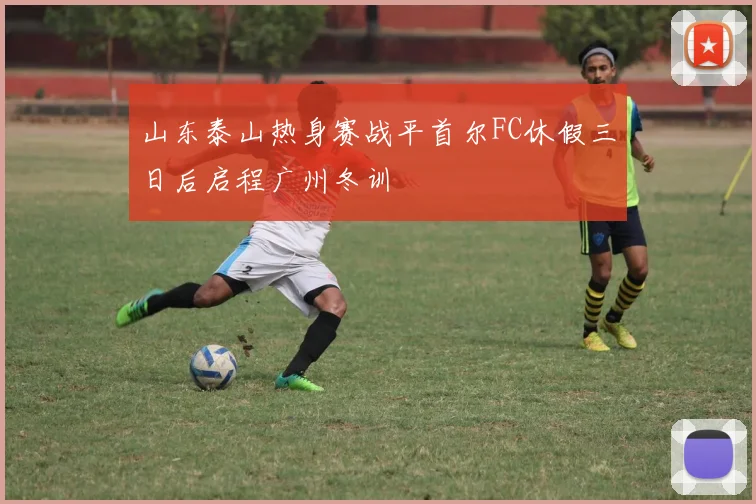 山东泰山热身赛战平首尔FC休假三日后启程广州冬训