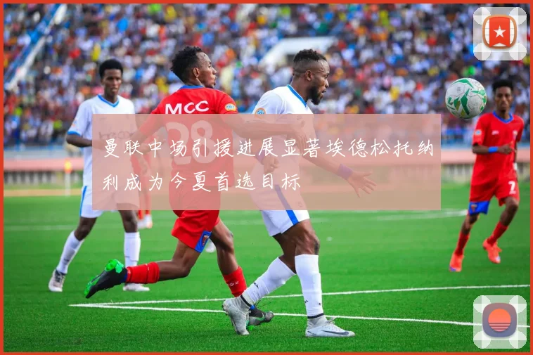 曼联中场引援进展显著埃德松托纳利成为今夏首选目标